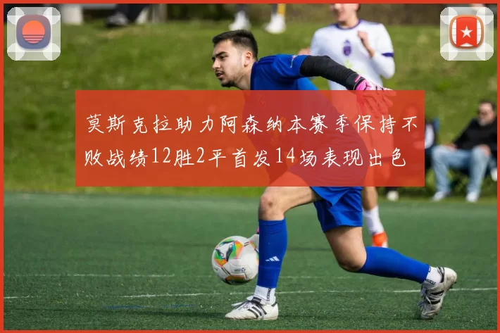莫斯克拉助力阿森纳本赛季保持不败战绩12胜2平首发14场表现出色