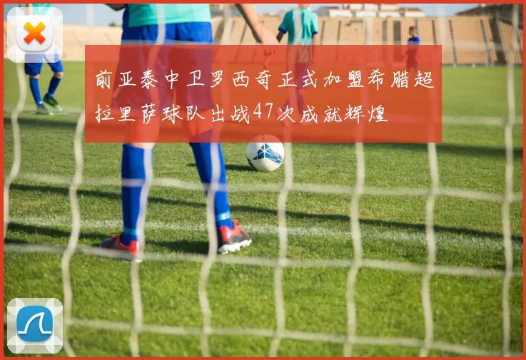 前亚泰中卫罗西奇正式加盟希腊超拉里萨球队出战47次成就辉煌