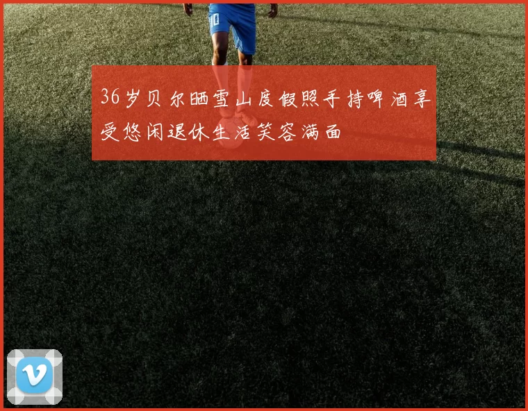 36岁贝尔晒雪山度假照手持啤酒享受悠闲退休生活笑容满面