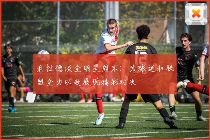 利拉德谈全明星周末：为球迷和联盟全力以赴展现精彩对决