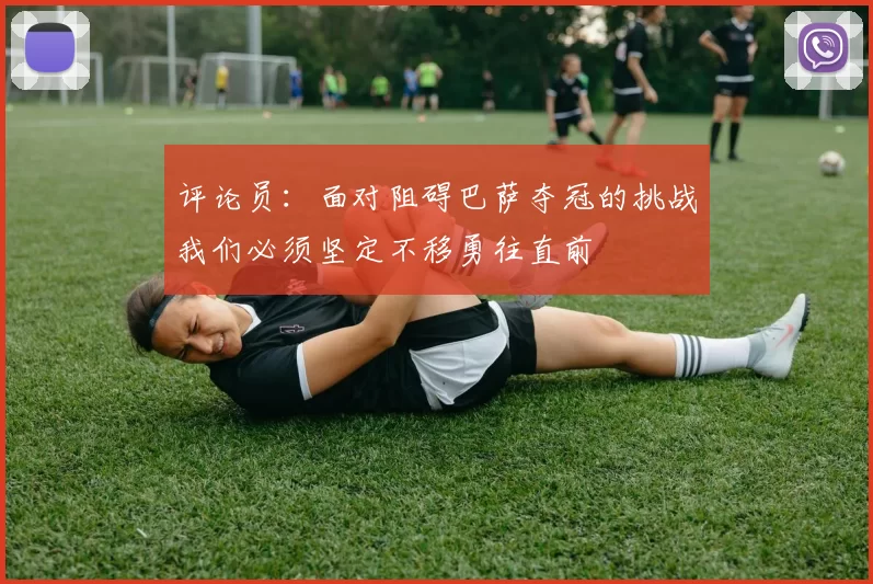 评论员：面对阻碍巴萨夺冠的挑战我们必须坚定不移勇往直前