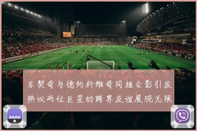 东契奇与德约科维奇同框合影引发热议两位巨星的跨界友谊展现无限魅力