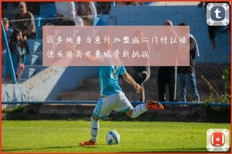 因多纳鲁马意外加盟成二门特拉福德或将离开曼城寻新挑战