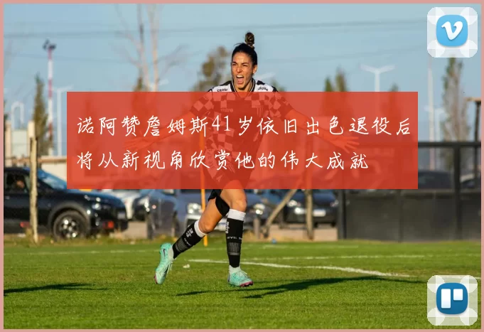 诺阿赞詹姆斯41岁依旧出色退役后将从新视角欣赏他的伟大成就