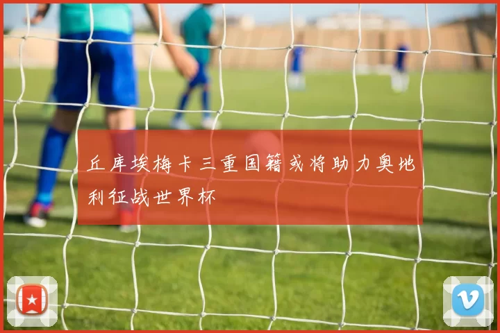 丘库埃梅卡三重国籍或将助力奥地利征战世界杯