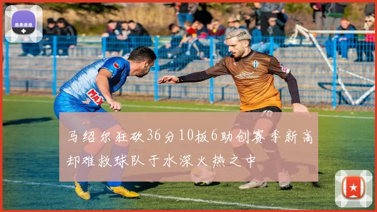 马绍尔狂砍36分10板6助创赛季新高却难救球队于水深火热之中