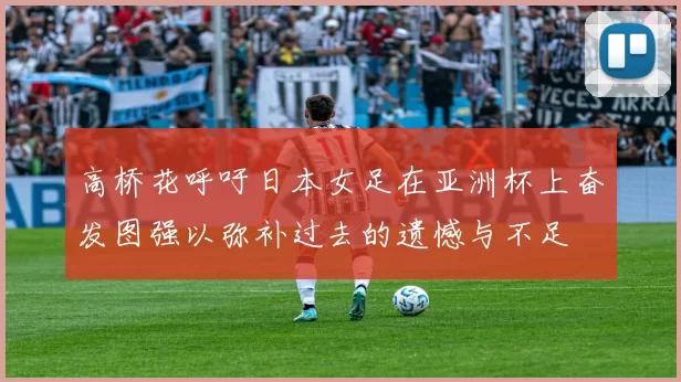 高桥花呼吁日本女足在亚洲杯上奋发图强以弥补过去的遗憾与不足