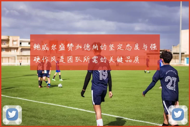 鲍威尔盛赞加德纳的坚定态度与强硬作风是团队所需的关键品质