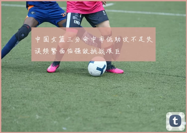 中国女篮三分命中率低助攻不足失误频繁面临强敌挑战艰巨