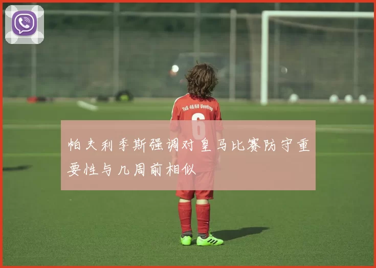 帕夫利季斯强调对皇马比赛防守重要性与几周前相似