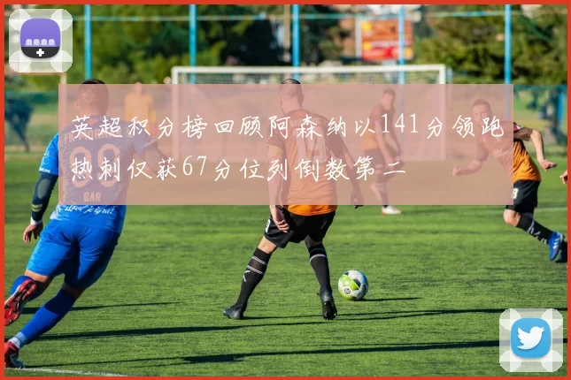 英超积分榜回顾阿森纳以141分领跑热刺仅获67分位列倒数第二