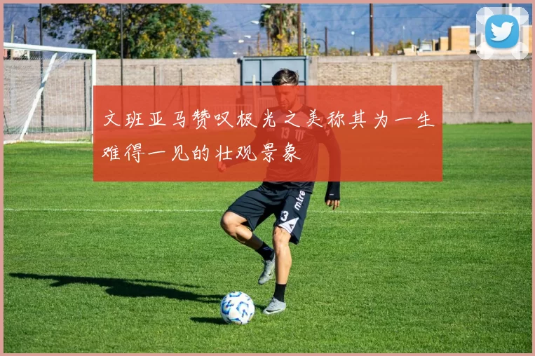 文班亚马赞叹极光之美称其为一生难得一见的壮观景象