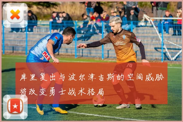 库里复出与波尔津吉斯的空间威胁将改变勇士战术格局