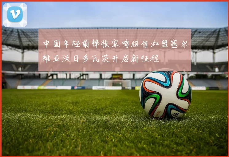 中国年轻前锋张家鸣租借加盟塞尔维亚沃日多瓦茨开启新征程