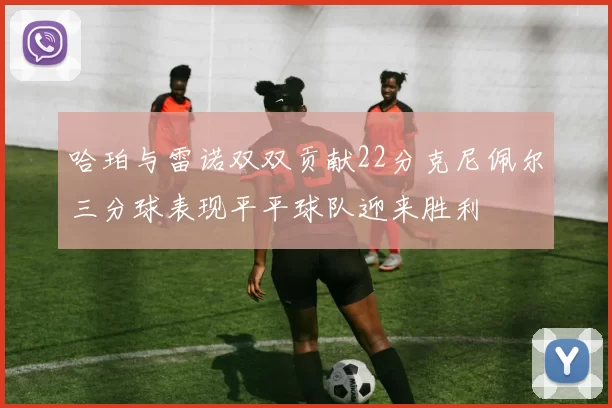 哈珀与雷诺双双贡献22分克尼佩尔三分球表现平平球队迎来胜利