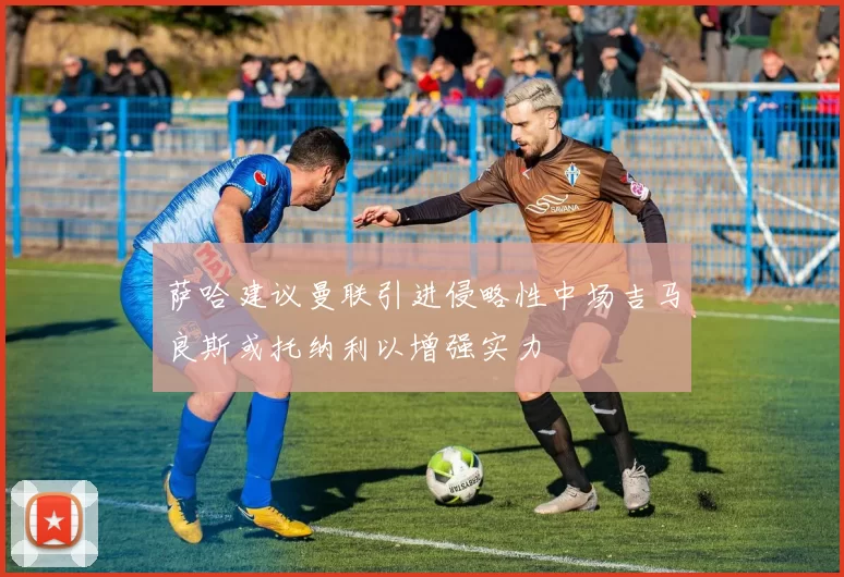 萨哈建议曼联引进侵略性中场吉马良斯或托纳利以增强实力