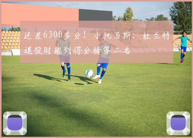 还差6300多分！小托马斯：杜兰特退役时能到得分榜第二名