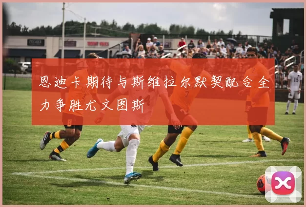 恩迪卡期待与斯维拉尔默契配合全力争胜尤文图斯