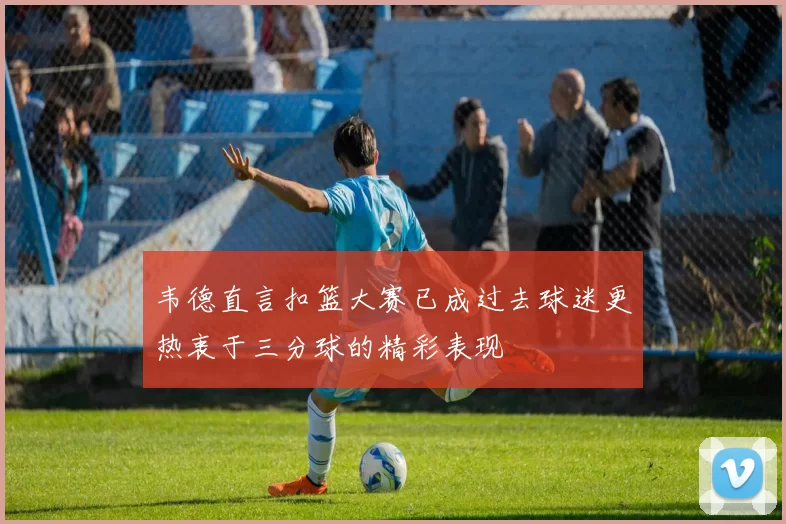 韦德直言扣篮大赛已成过去球迷更热衷于三分球的精彩表现