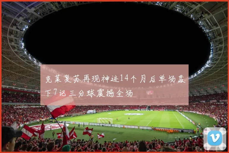 克莱复苏再现神迹14个月后单场轰下7记三分球震撼全场