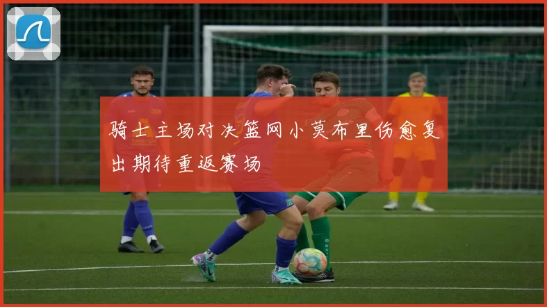 骑士主场对决篮网小莫布里伤愈复出期待重返赛场