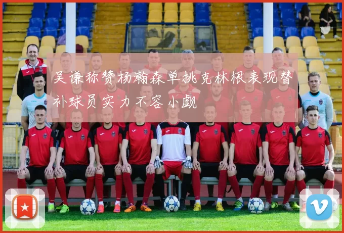 吴谦称赞杨瀚森单挑克林根表现替补球员实力不容小觑